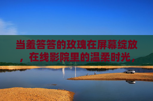 当羞答答的玫瑰在屏幕绽放，在线影院里的温柔时光，在线影院，羞答答玫瑰绽放的温柔时光