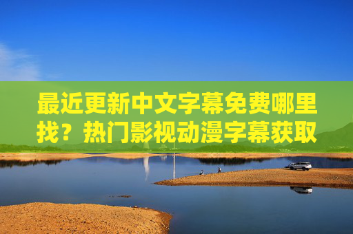 最近更新中文字幕免费哪里找？热门影视动漫字幕获取全指南，中文字幕免费获取全指南，热门影视动漫最新更新字幕哪里找