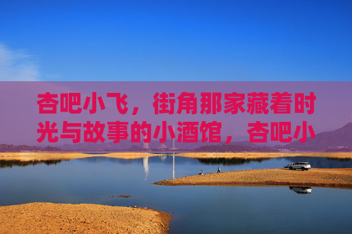 杏吧小飞，街角那家藏着时光与故事的小酒馆，杏吧小飞，街角藏着时光与故事的小酒馆
