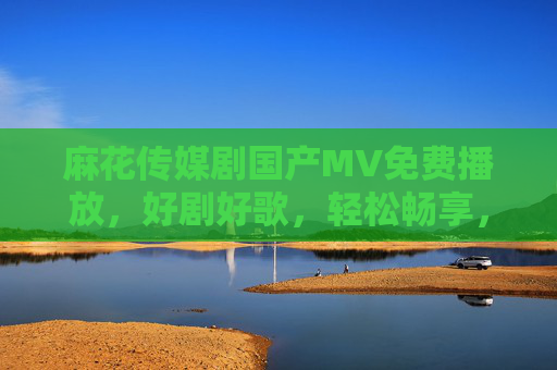 麻花传媒剧国产MV免费播放，好剧好歌，轻松畅享，麻花传媒，免费畅享国产好剧好歌MV