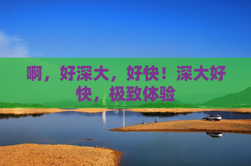 啊，好深大，好快！深大好快，极致体验