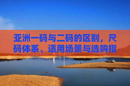 亚洲一码与二码的区别，尺码体系、适用场景与选购指南，亚洲一码与二码区别，尺码体系、适用场景及选购指南