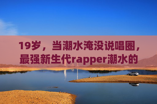 19岁，当潮水淹没说唱圈，最强新生代rapper潮水的崛起之路，19岁潮水，说唱圈最强新生代Rapper崛起之路