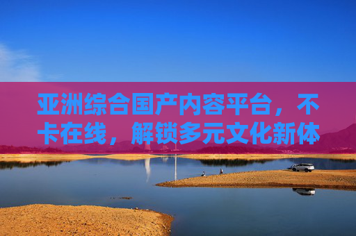亚洲综合国产内容平台，不卡在线，解锁多元文化新体验，亚洲综合国产平台，不卡解锁多元文化新体验