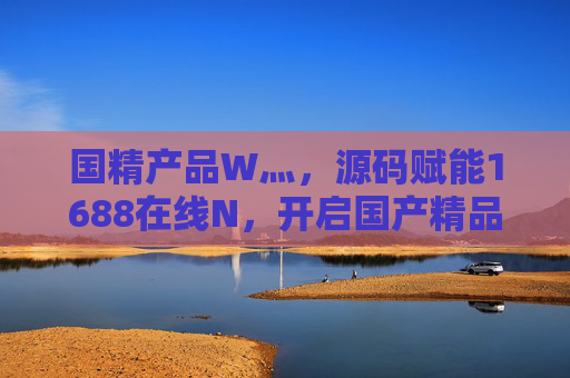 国精产品W灬，源码赋能1688在线N，开启国产精品数字化新纪元，国精产品源码赋能1688，开启国产精品数字化新纪元