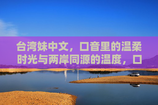 台湾妹中文，口音里的温柔时光与两岸同源的温度，口音里的温柔时光，两岸同源的中文温度