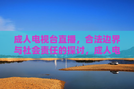 成人电视台直播，合法边界与社会责任的探讨，成人电视台直播的合法边界与社会责任探讨