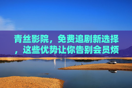 青丝影院，免费追剧新选择，这些优势让你告别会员烦恼！青丝影院，免费追剧新选择，告别会员烦恼！