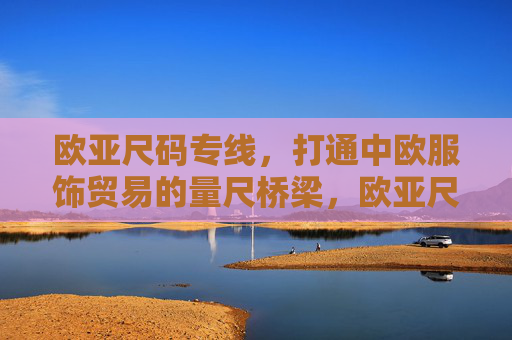 欧亚尺码专线，打通中欧服饰贸易的量尺桥梁，欧亚尺码专线，中欧服饰贸易的量尺桥梁