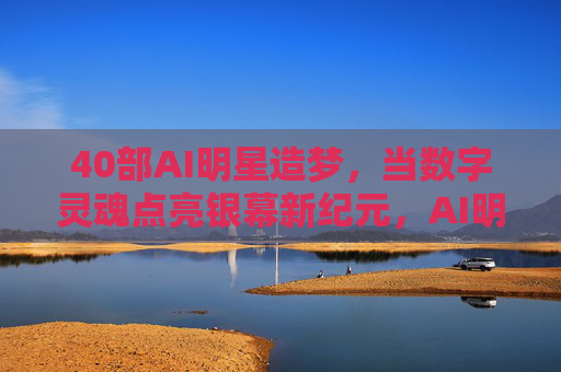 40部AI明星造梦，当数字灵魂点亮银幕新纪元，AI明星数字灵魂，点亮银幕新纪元