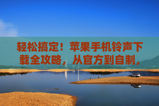 轻松搞定！苹果手机铃声下载全攻略，从官方到自制，个性化你的专属铃声，苹果手机铃声全攻略，官方自制双渠道，轻松定制专属铃声