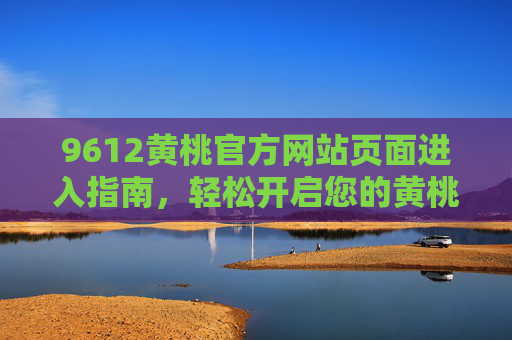 9612黄桃官方网站页面进入指南，轻松开启您的黄桃味蕾之旅，9612黄桃官网进入指南，开启您的黄桃味蕾之旅