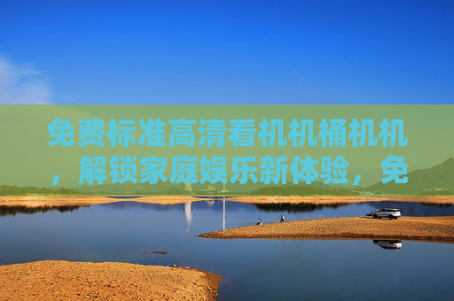 免费标准高清看机机桶机机，解锁家庭娱乐新体验，免费高清解锁家庭娱乐新体验