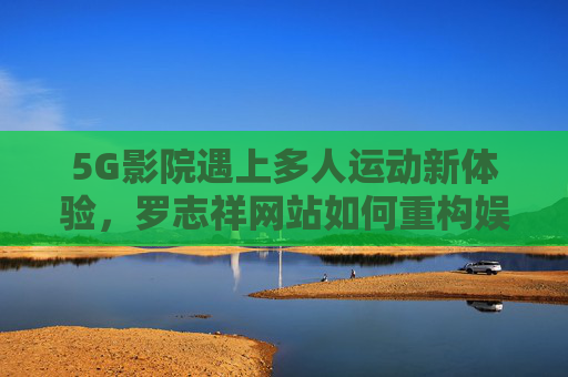5G影院遇上多人运动新体验，罗志祥网站如何重构娱乐社交场景？5G影院×多人运动，罗志祥网站重构娱乐社交场景