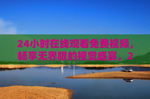 24小时在线观看免费视频，畅享无界限的视觉盛宴，24小时免费无界限视觉盛宴