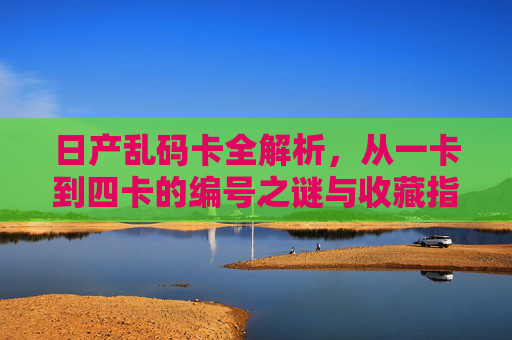 日产乱码卡全解析，从一卡到四卡的编号之谜与收藏指南，日产乱码卡全解析，一卡至四卡编号之谜与收藏指南