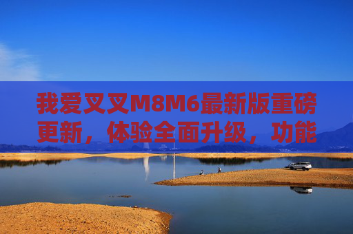 我爱叉叉M8M6最新版重磅更新，体验全面升级，功能亮点全解析，我爱叉叉M8M6最新版重磅更新，体验全面升级与功能亮点全解析
