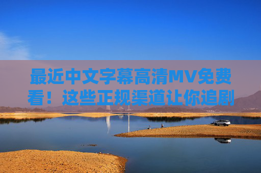 最近中文字幕高清MV免费看！这些正规渠道让你追剧追星不花钱，免费高清中文字幕MV正规渠道，追剧追星零花费
