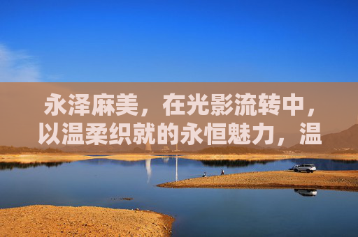 永泽麻美，在光影流转中，以温柔织就的永恒魅力，温柔织影，永泽麻美的永恒魅力