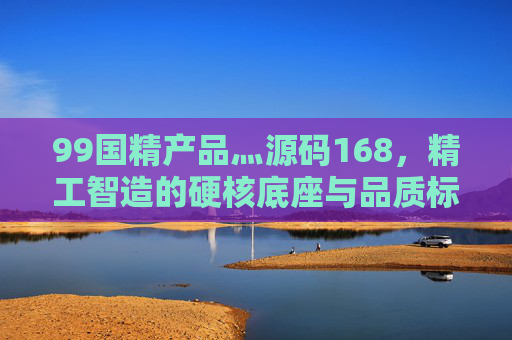 99国精产品灬源码168，精工智造的硬核底座与品质标杆，99国精产品，精工智造的硬核底座与品质标杆