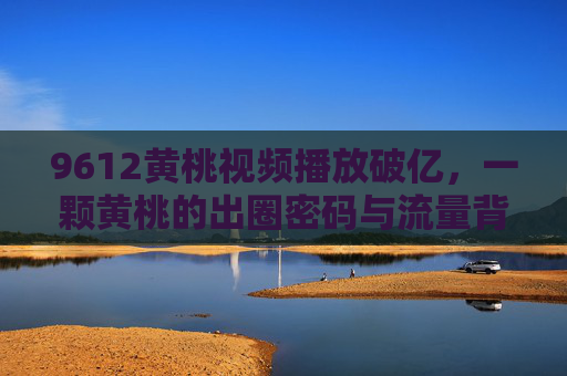 9612黄桃视频播放破亿，一颗黄桃的出圈密码与流量背后的乡村新生，9612黄桃破亿播放，一颗黄桃的出圈密码与乡村新生