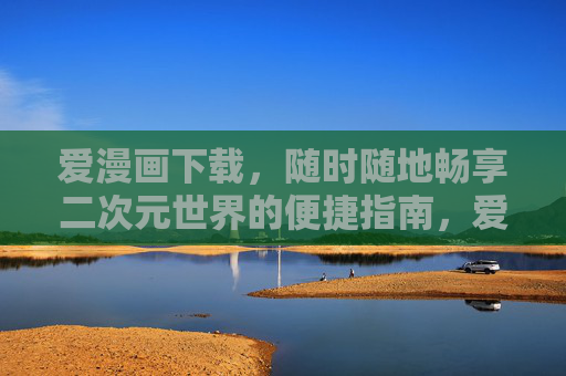 爱漫画下载，随时随地畅享二次元世界的便捷指南，爱漫画下载，随时随地畅享二次元世界的便捷指南