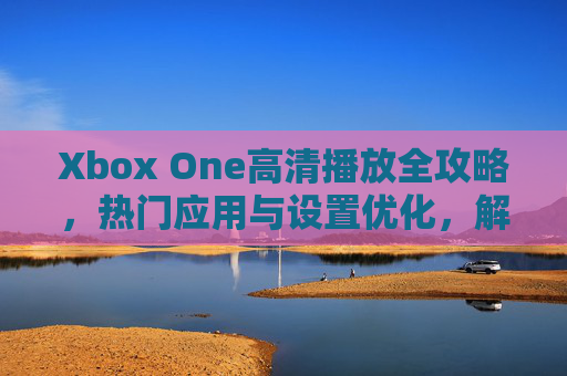 Xbox One高清播放全攻略，热门应用与设置优化，解锁家庭影院级体验，Xbox One高清播放全攻略，热门应用、设置优化与家庭影院级体验