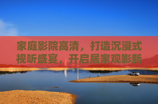 家庭影院高清，打造沉浸式视听盛宴，开启居家观影新纪元，沉浸式家庭影院，开启居家观影新纪元