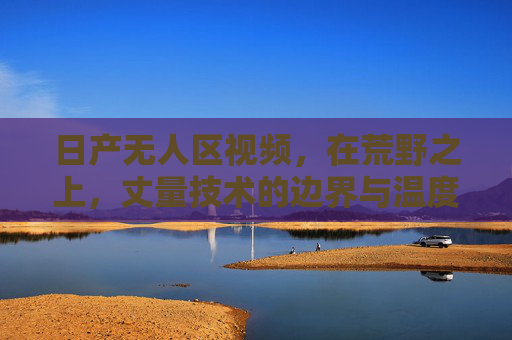 日产无人区视频，在荒野之上，丈量技术的边界与温度，日产无人区，荒野丈量技术的边界与温度