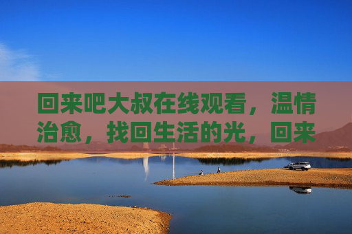 回来吧大叔在线观看，温情治愈，找回生活的光，回来吧大叔，温情治愈，找回生活的光