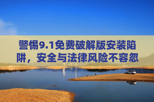 警惕9.1免费破解版安装陷阱，安全与法律风险不容忽视，警惕9.1免费破解版安装陷阱，安全与法律风险不容忽视