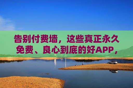 告别付费墙，这些真正永久免费、良心到底的好APP，值得你长期珍藏，永久免费良心APP，告别付费墙的珍藏之选