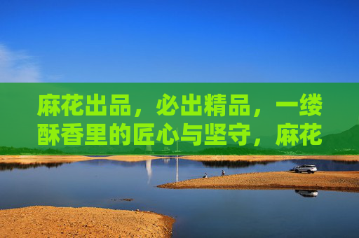 麻花出品，必出精品，一缕酥香里的匠心与坚守，麻花酥香里的匠心坚守