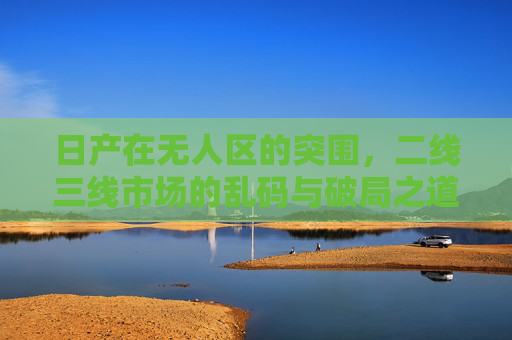 日产在无人区的突围，二线三线市场的乱码与破局之道，日产无人区突围，二线三线市场乱码破局之道