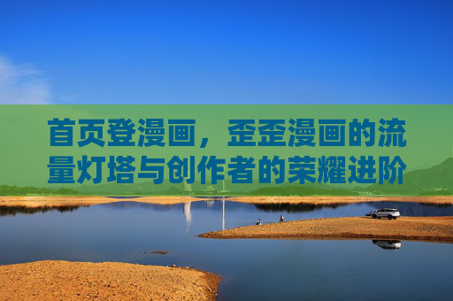 首页登漫画，歪歪漫画的流量灯塔与创作者的荣耀进阶路，歪歪漫画首页登漫画，流量灯塔照亮创作者荣耀进阶路