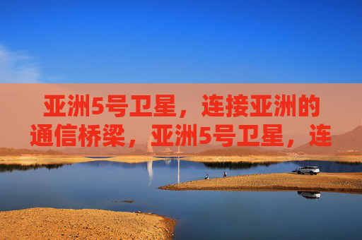 亚洲5号卫星，连接亚洲的通信桥梁，亚洲5号卫星，连接亚洲的通信桥梁