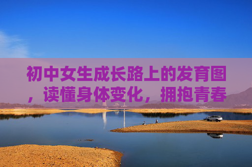初中女生成长路上的发育图，读懂身体变化，拥抱青春绽放，初中女生成长图鉴，读懂身体变化，拥抱青春绽放