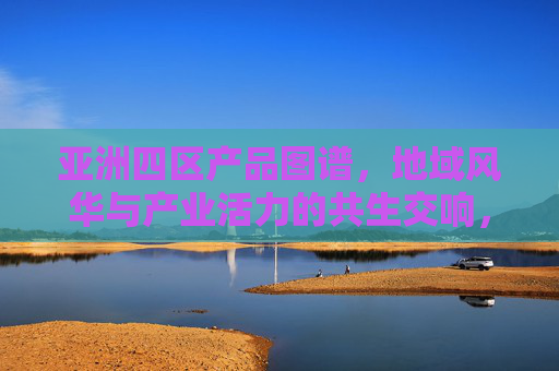 亚洲四区产品图谱，地域风华与产业活力的共生交响，亚洲四区产品图谱，地域风华与产业活力的共生交响