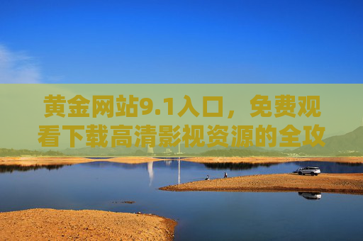 黄金网站9.1入口，免费观看下载高清影视资源的全攻略，黄金网站9.1入口，免费高清影视资源全攻略