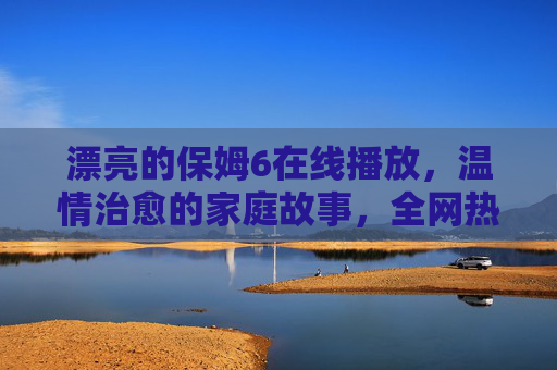 漂亮的保姆6在线播放，温情治愈的家庭故事，全网热播中！漂亮的保姆6，温情治愈家庭故事 全网热播