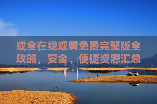 成全在线观看免费完整版全攻略，安全、便捷资源汇总，成全在线观看免费完整版攻略，安全便捷资源汇总