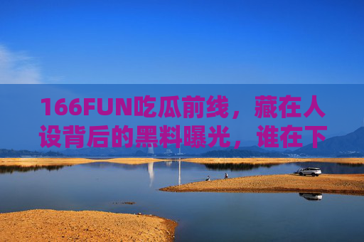 166FUN吃瓜前线，藏在人设背后的黑料曝光，谁在下一个翻车现场？人设背后黑料曝光，谁在下一个翻车现场？