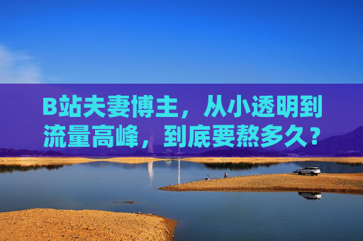 B站夫妻博主，从小透明到流量高峰，到底要熬多久？B站夫妻博主，从小透明到流量高峰，要熬多久？