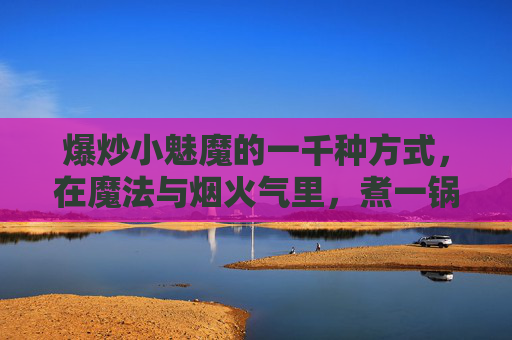 爆炒小魅魔的一千种方式，在魔法与烟火气里，煮一锅人间清醒，烟火魔法煮人间，爆炒小魅魔的一千味清醒