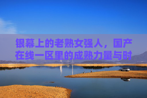 银幕上的老熟女强人，国产在线一区里的成熟力量与时代回响，银幕熟女强人，国产成熟力量的时代回响