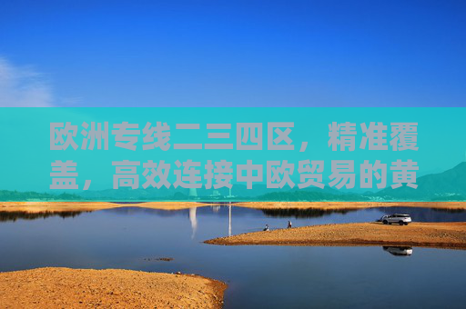 欧洲专线二三四区，精准覆盖，高效连接中欧贸易的黄金物流通道，欧洲专线二三四区，精准覆盖高效连接，中欧贸易黄金物流通道