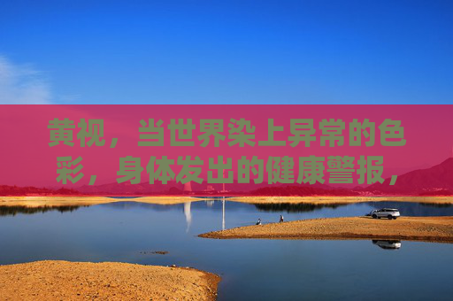 黄视，当世界染上异常的色彩，身体发出的健康警报，黄视，异常色彩的健康警报