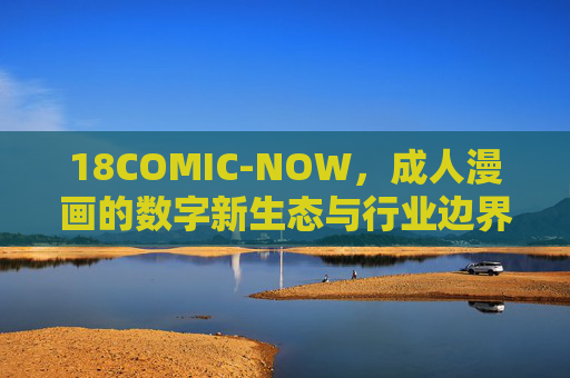 18COMIC-NOW，成人漫画的数字新生态与行业边界探索，18COMIC-NOW，成人漫画数字新生态与行业边界探索