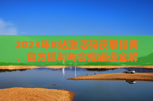 2023年B站激活码获取指南，官方福利与合规渠道全解析，2023年B站激活码获取指南，官方福利与合规渠道全解析