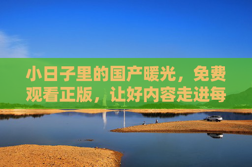 小日子里的国产暖光，免费观看正版，让好内容走进每个人生活，国产暖光免费看，正版好内容照亮小日子